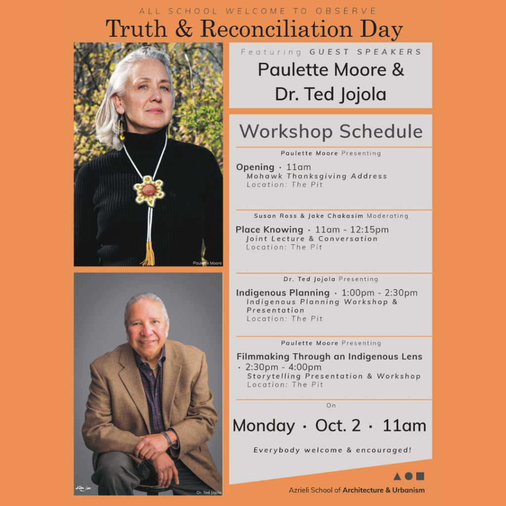 Poster with schedule information of the National Day of Truth and Reconciliation event at the Azreili School of Architecture. Schedule 11:00 a.m.— Mohawk Thanksgiving Address 11:05 a.m. to 12:15 p.m. — Place Knowing  Joint lecture and conversation, moderated by Associate Professor Susan Ross and Assistant Professor Jake Chakasim. 12:15 p.m. to 1:00 p.m. — Lunch Break 1:00 p.m. to 2:30 p.m. — Indigenous Planning workshop An introduction to Indigenous planning, presented by Dr. Ted Jojola. It will be followed by a conversation moderated by Associate Professor Susan Ross and Assistant Professor Jake Chakasim. 2:30 p.m. to 4:00 p.m. — Filmmaking Through an Indigenous Lens workshop Presented by Kahstoserakwathe Paulette Moore, followed by conversation moderated by Assistant Professor Omeasoo Wahpasiw. 